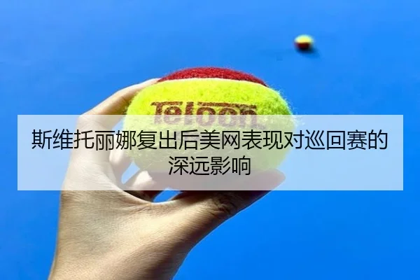 斯维托丽娜复出后美网表现对巡回赛的深远影响 | Jiangnan